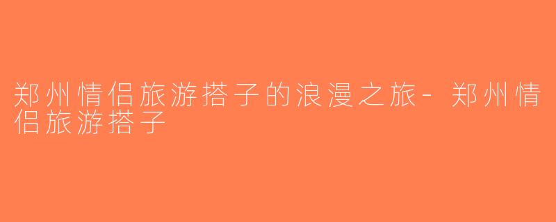 郑州情侣旅游搭子的浪漫之旅-郑州情侣旅游搭子