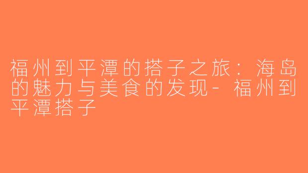 福州到平潭的搭子之旅：海岛的魅力与美食的发现-福州到平潭搭子