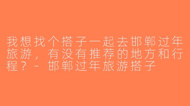 我想找个搭子一起去邯郸过年旅游，有没有推荐的地方和行程？-邯郸过年旅游搭子