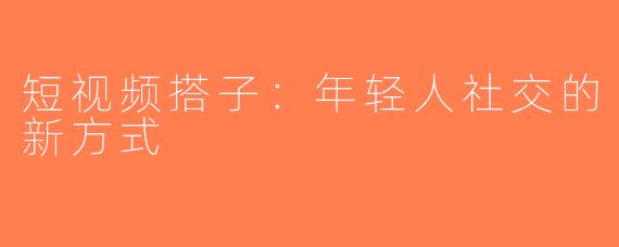短视频搭子：年轻人社交的新方式