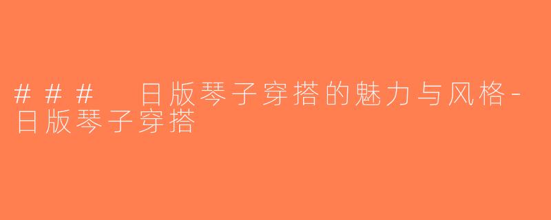 ### 日版琴子穿搭的魅力与风格-日版琴子穿搭