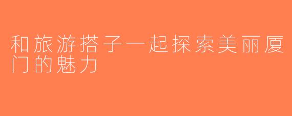 和旅游搭子一起探索美丽厦门的魅力