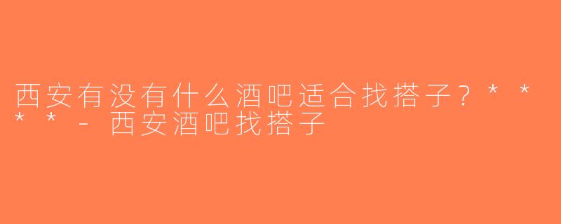 西安有没有什么酒吧适合找搭子？****-西安酒吧找搭子