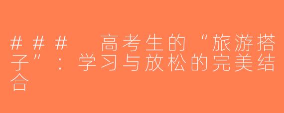 ### 高考生的“旅游搭子”：学习与放松的完美结合