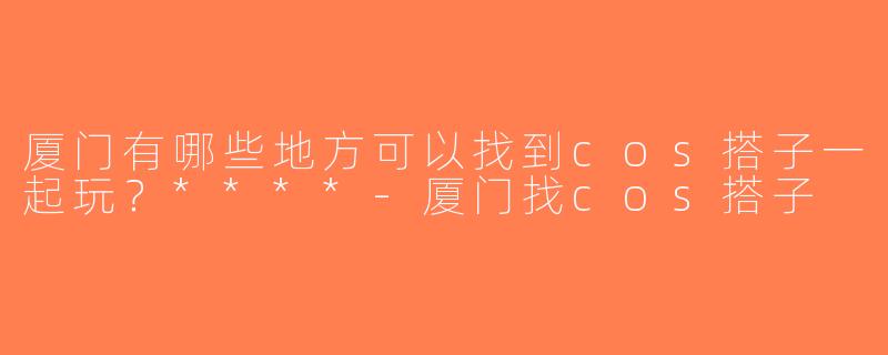 厦门有哪些地方可以找到cos搭子一起玩？****-厦门找cos搭子