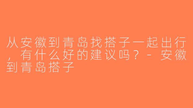从安徽到青岛找搭子一起出行，有什么好的建议吗？-安徽到青岛搭子