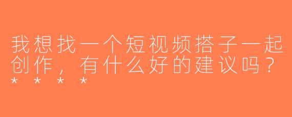 我想找一个短视频搭子一起创作，有什么好的建议吗？****