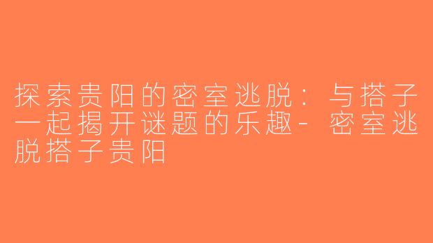 探索贵阳的密室逃脱：与搭子一起揭开谜题的乐趣-密室逃脱搭子贵阳