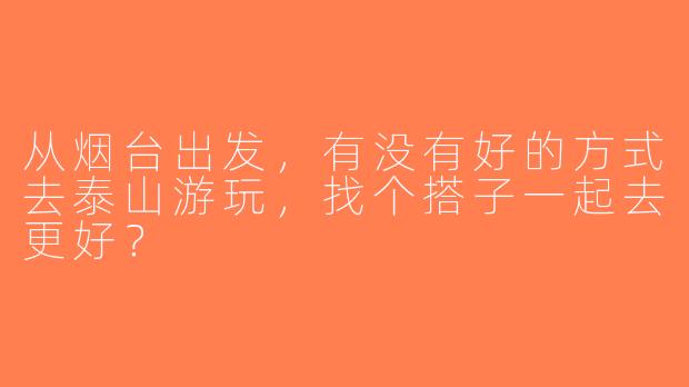 从烟台出发，有没有好的方式去泰山游玩，找个搭子一起去更好？