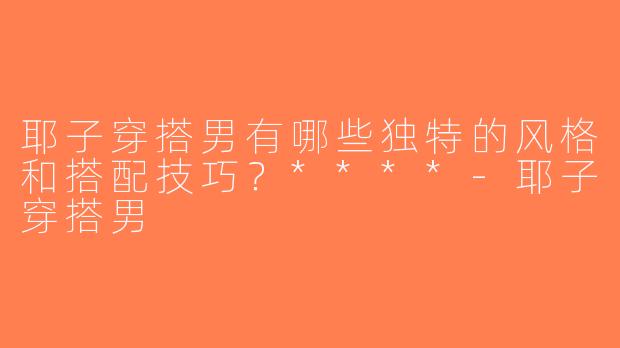 耶子穿搭男有哪些独特的风格和搭配技巧？****-耶子穿搭男