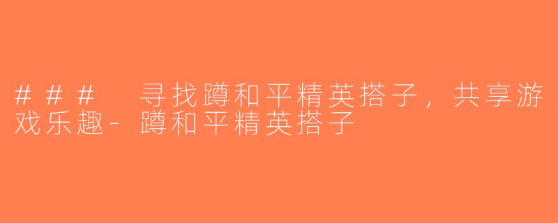 ### 寻找蹲和平精英搭子，共享游戏乐趣-蹲和平精英搭子
