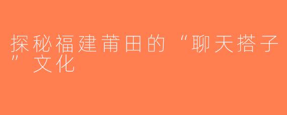 探秘福建莆田的“聊天搭子”文化