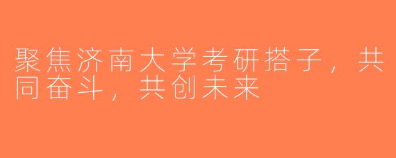聚焦济南大学考研搭子，共同奋斗，共创未来