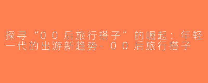 探寻“00后旅行搭子”的崛起：年轻一代的出游新趋势-00后旅行搭子