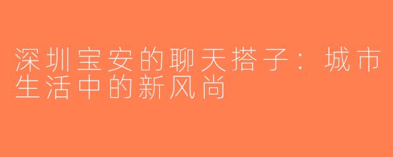 深圳宝安的聊天搭子：城市生活中的新风尚