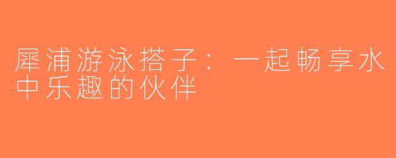 犀浦游泳搭子：一起畅享水中乐趣的伙伴
