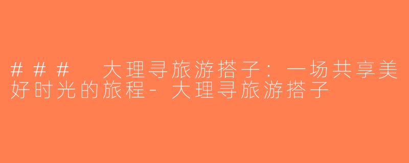 ### 大理寻旅游搭子：一场共享美好时光的旅程-大理寻旅游搭子