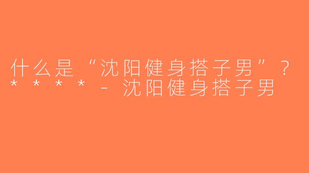 什么是“沈阳健身搭子男”？****-沈阳健身搭子男