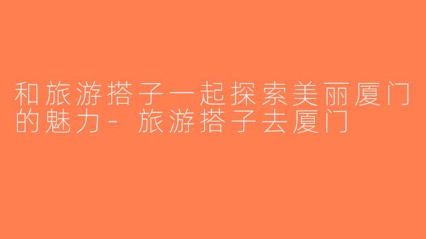 和旅游搭子一起探索美丽厦门的魅力-旅游搭子去厦门