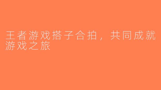 王者游戏搭子合拍，共同成就游戏之旅