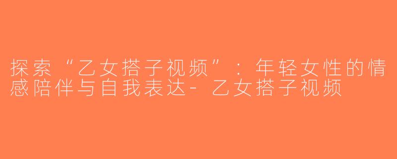 探索“乙女搭子视频”：年轻女性的情感陪伴与自我表达-乙女搭子视频