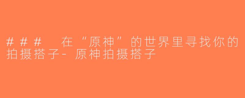 ### 在“原神”的世界里寻找你的拍摄搭子-原神拍摄搭子