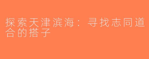 探索天津滨海：寻找志同道合的搭子