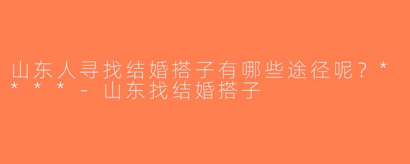 山东人寻找结婚搭子有哪些途径呢？****-山东找结婚搭子