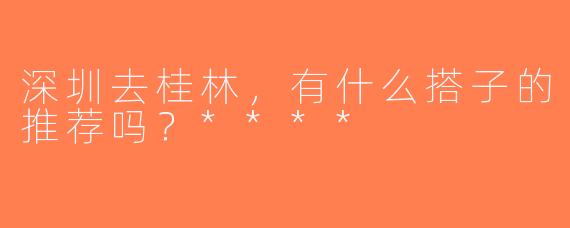 深圳去桂林，有什么搭子的推荐吗？****