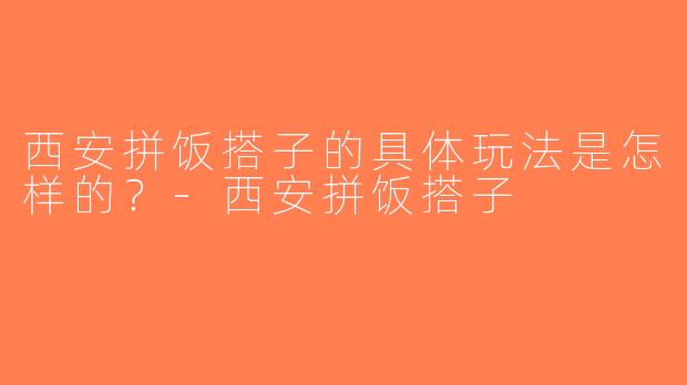 西安拼饭搭子的具体玩法是怎样的？-西安拼饭搭子