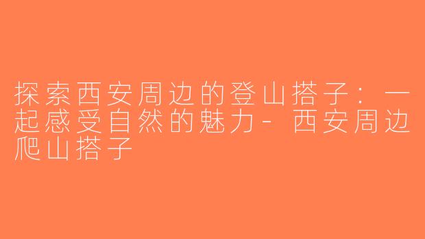 探索西安周边的登山搭子：一起感受自然的魅力-西安周边爬山搭子