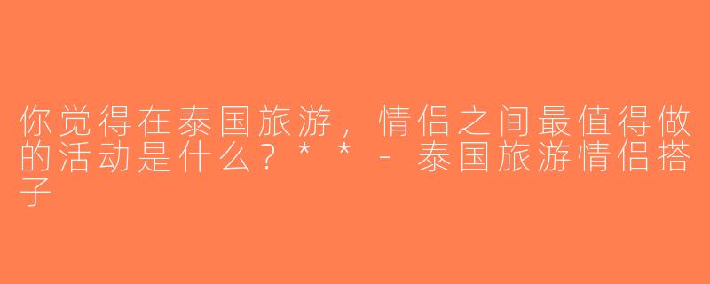 你觉得在泰国旅游，情侣之间最值得做的活动是什么？**-泰国旅游情侣搭子