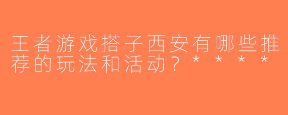 王者游戏搭子西安有哪些推荐的玩法和活动？****