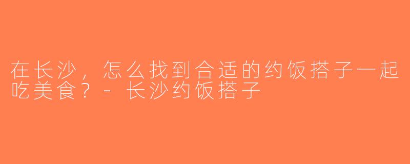在长沙，怎么找到合适的约饭搭子一起吃美食？-长沙约饭搭子