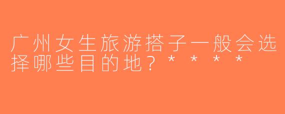 广州女生旅游搭子一般会选择哪些目的地？****