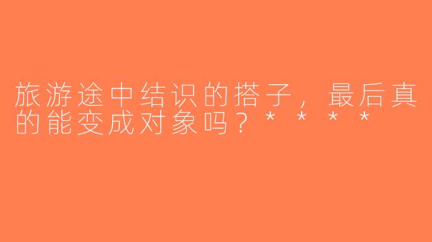 旅游途中结识的搭子，最后真的能变成对象吗？****