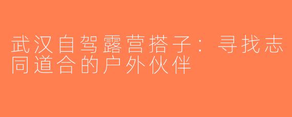 武汉自驾露营搭子：寻找志同道合的户外伙伴