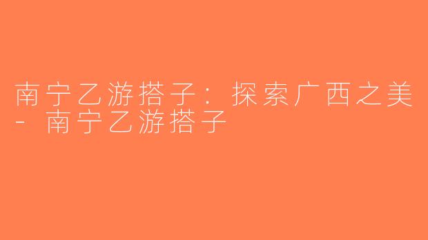 南宁乙游搭子：探索广西之美-南宁乙游搭子