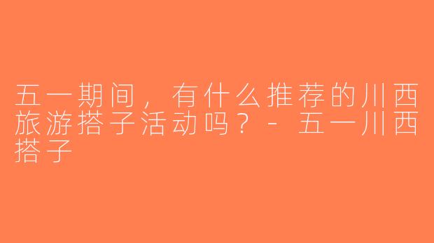 五一期间，有什么推荐的川西旅游搭子活动吗？-五一川西搭子