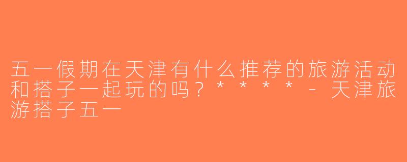 五一假期在天津有什么推荐的旅游活动和搭子一起玩的吗？****-天津旅游搭子五一