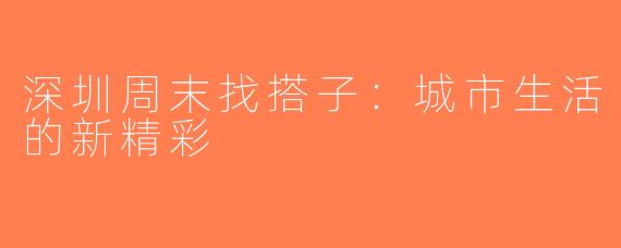 深圳周末找搭子：城市生活的新精彩