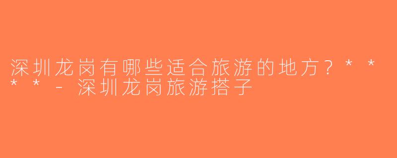 深圳龙岗有哪些适合旅游的地方？****-深圳龙岗旅游搭子