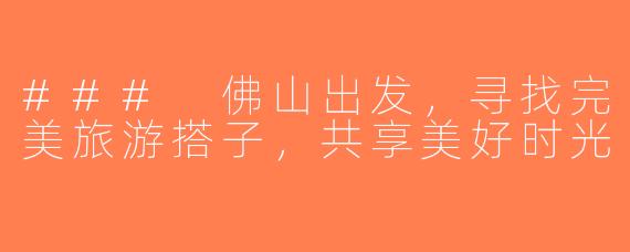 ### 佛山出发，寻找完美旅游搭子，共享美好时光