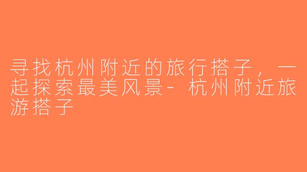 寻找杭州附近的旅行搭子，一起探索最美风景-杭州附近旅游搭子