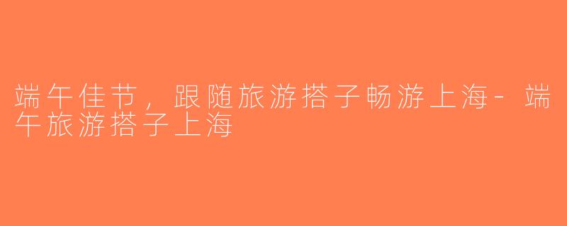 端午佳节，跟随旅游搭子畅游上海-端午旅游搭子上海