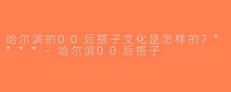 哈尔滨的00后搭子文化是怎样的？****-哈尔滨00后搭子