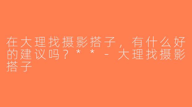 在大理找摄影搭子，有什么好的建议吗？**-大理找摄影搭子