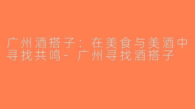 广州酒搭子：在美食与美酒中寻找共鸣-广州寻找酒搭子