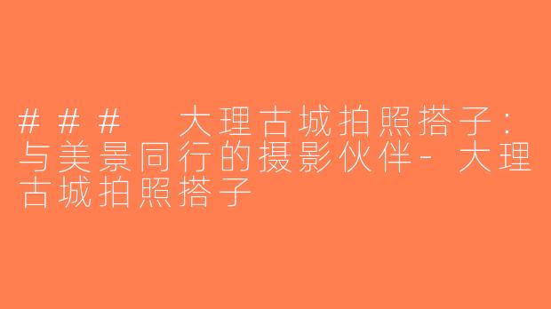 ### 大理古城拍照搭子：与美景同行的摄影伙伴-大理古城拍照搭子
