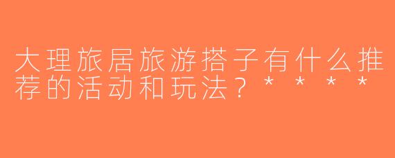 大理旅居旅游搭子有什么推荐的活动和玩法？****